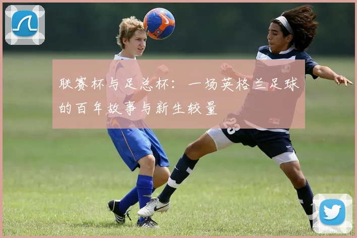 联赛杯与足总杯:一场英格兰足球的百年故事与新生较量