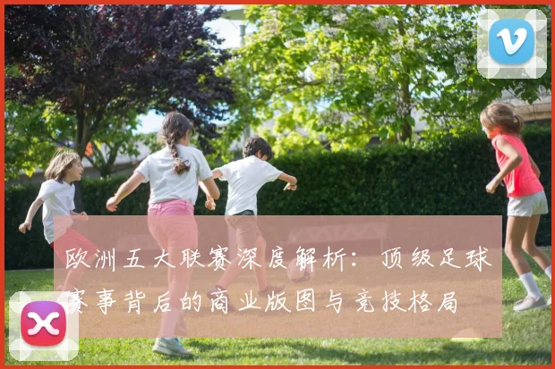 欧洲五大联赛深度解析：顶级足球赛事背后的商业版图与竞技格局