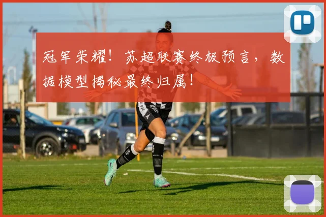 冠军荣耀!苏超联赛终极预言,数据模型揭秘最终归属!