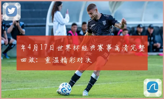 年4月17日世界杯经典赛事高清完整回放：重温精彩对决
