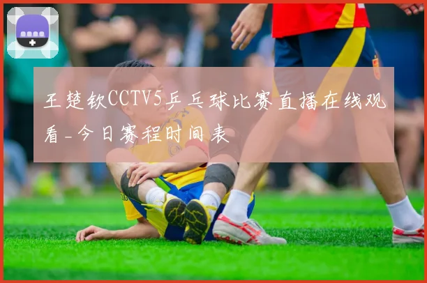王楚钦CCTV5乒乓球比赛直播在线观看_今日赛程时间表