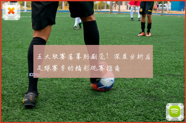 五大联赛落幕别剧荒！深度分析后足球赛季的精彩观赛指南