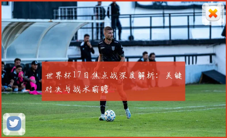 世界杯17日焦点战深度解析：关键对决与战术前瞻