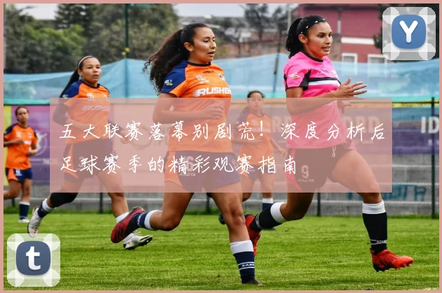 五大联赛落幕别剧荒！深度分析后足球赛季的精彩观赛指南